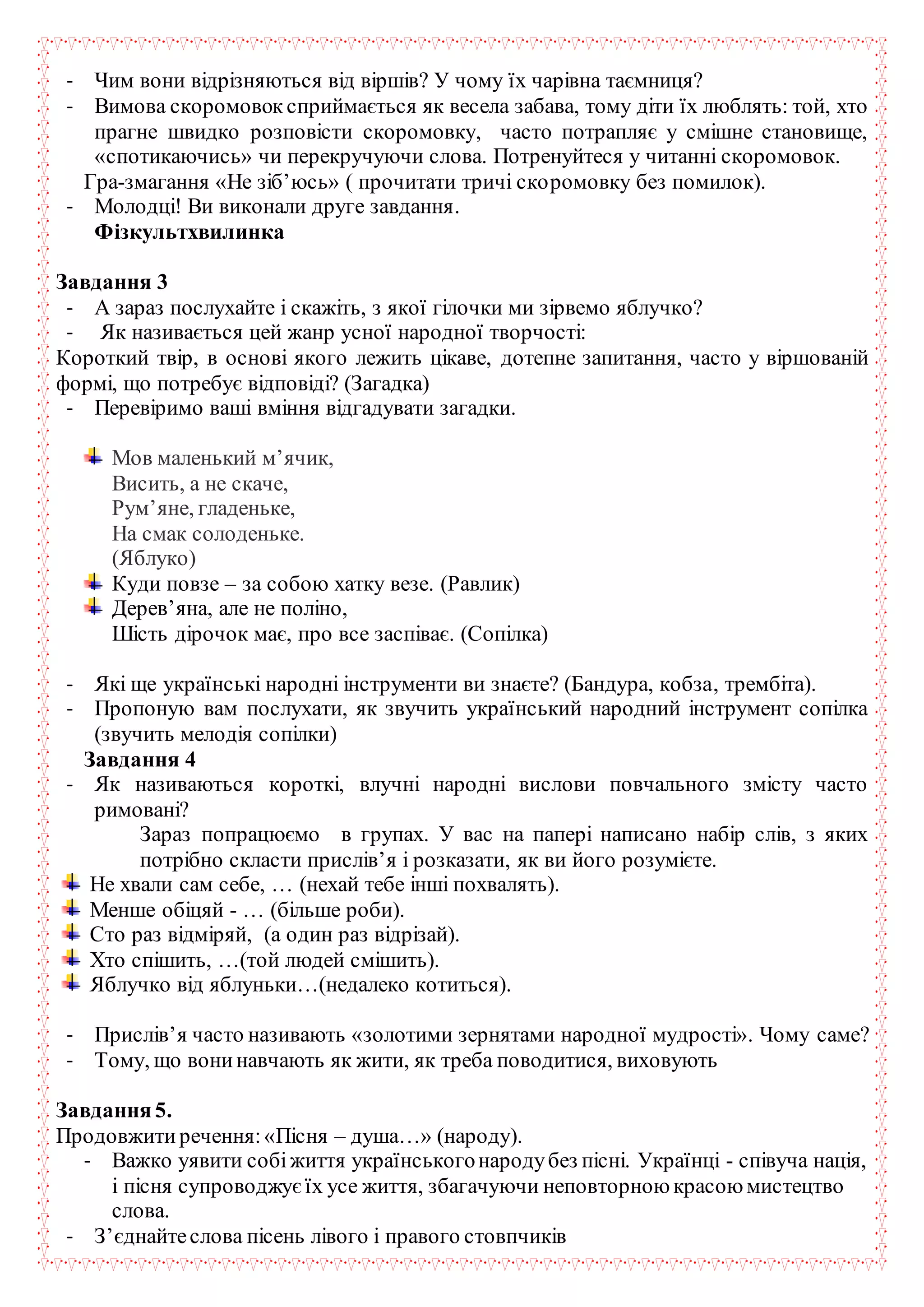 - Чим вони відрізняються від віршів? У чому їх чарівна таємниця?
- Вимова скоромовок сприймається як весела забава, тому діти їх люблять: той, хто
прагне швидко розповісти скоромовку, часто потрапляє у смішне становище,
«спотикаючись» чи перекручуючи слова. Потренуйтеся у читанні скоромовок.
Гра-змагання «Не зіб’юсь» ( прочитати тричі скоромовку без помилок).
- Молодці! Ви виконали друге завдання.
Фізкультхвилинка
Завдання 3
- А зараз послухайте і скажіть, з якої гілочки ми зірвемо яблучко?
- Як називається цей жанр усної народної творчості:
Короткий твір, в основі якого лежить цікаве, дотепне запитання, часто у віршованій
формі, що потребує відповіді? (Загадка)
- Перевіримо ваші вміння відгадувати загадки.
Мов маленький м’ячик,
Висить, а не скаче,
Рум’яне, гладеньке,
На смак солоденьке.
(Яблуко)
Куди повзе – за собою хатку везе. (Равлик)
Дерев’яна, але не поліно,
Шість дірочок має, про все заспіває. (Сопілка)
- Які ще українські народні інструменти ви знаєте? (Бандура, кобза, трембіта).
- Пропоную вам послухати, як звучить український народний інструмент сопілка
(звучить мелодія сопілки)
Завдання 4
- Як називаються короткі, влучні народні вислови повчального змісту часто
римовані?
Зараз попрацюємо в групах. У вас на папері написано набір слів, з яких
потрібно скласти прислів’я і розказати, як ви його розумієте.
Не хвали сам себе, … (нехай тебе інші похвалять).
Менше обіцяй - … (більше роби).
Сто раз відміряй, (а один раз відрізай).
Хто спішить, …(той людей смішить).
Яблучко від яблуньки…(недалеко котиться).
- Прислів’я часто називають «золотими зернятами народної мудрості». Чому саме?
- Тому, що вонинавчають як жити, як треба поводитися, виховують
Завдання 5.
Продовжитиречення:«Пісня – душа…» (народу).
- Важко уявити собіжиття українськогонародубез пісні. Українці - співуча нація,
і пісня супроводжуєїх усе життя, збагачуючи неповторною красою мистецтво
слова.
- З’єднайтеслова пісень лівого і правого стовпчиків
 