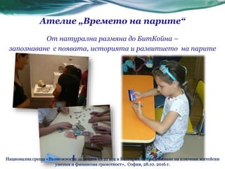 От натурална размяна до БитКойна –
запознаване с появата, историята и развитието на парите
Ателие „Времето на парите“
Национална среща «Възможности за децата на 21 век в България за придобиване на ключови житейски
умения и финансова грамотност», София, 28.10. 2016 г.
 