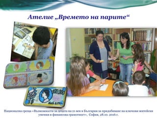 Ателие „Времето на парите“
Национална среща «Възможности за децата на 21 век в България за придобиване на ключови житейски
умения и финансова грамотност», София, 28.10. 2016 г.
 