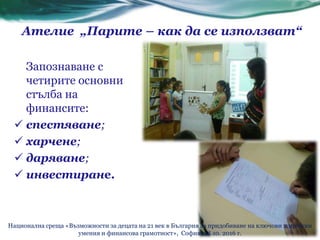 Ателие „Парите – как да се използват“
Запознаване с
четирите основни
стълба на
финансите:
 спестяване;
 харчене;
 даряване;
 инвестиране.
Национална среща «Възможности за децата на 21 век в България за придобиване на ключови житейски
умения и финансова грамотност», София, 28.10. 2016 г.
 