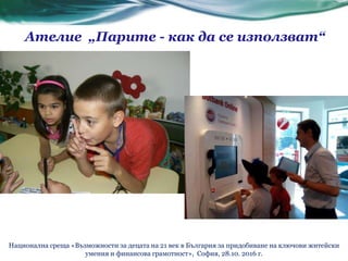 Ателие „Парите - как да се използват“
Национална среща «Възможности за децата на 21 век в България за придобиване на ключови житейски
умения и финансова грамотност», София, 28.10. 2016 г.
 