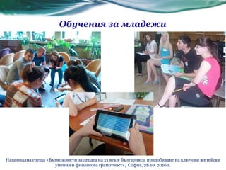 Обучения за младежи
Национална среща «Възможности за децата на 21 век в България за придобиване на ключови житейски
умения и финансова грамотност», София, 28.10. 2016 г.
 