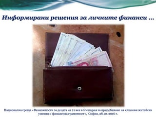 Информирани решения за личните финанси ...
Национална среща «Възможности за децата на 21 век в България за придобиване на ключови житейски
умения и финансова грамотност», София, 28.10. 2016 г.
 
