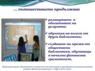 ... пътешествието продължава
разширяване и
обогатяване на
услугата;
обучения на колеги от
други библиотеки;
създаване на мрежа от
обществени
библиотеки, обучаващи
в начална финансова
грамотност.
Национална среща «Възможности за децата на 21 век в България за придобиване на ключови житейски
умения и финансова грамотност», София, 28.10. 2016 г.
 