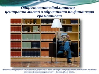 Обществените библиотеки –
централно място в обученията по финансова
грамотност
Национална среща «Възможности за децата на 21 век в България за придобиване на ключови житейски
умения и финансова грамотност», София, 28.10. 2016 г.
 