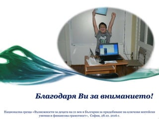 Благодаря Ви за вниманието!
Национална среща «Възможности за децата на 21 век в България за придобиване на ключови житейски
умения и финансова грамотност», София, 28.10. 2016 г.
 