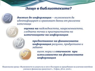 достъп до информация – възможност да
идентифицират и сравняват данни от различни
източници
оценка на надеждността, навременността,
гледната точка и пристрастията на
източниците на информация
предоставяне на финансовата
информация разумно, продуктивно и
забавно
висок морал и етичност при
използването на финансовата
информация
Защо в библиотеките?
Национална среща «Възможности за децата на 21 век в България за придобиване на ключови житейски
умения и финансова грамотност», София, 28.10. 2016 г.
 