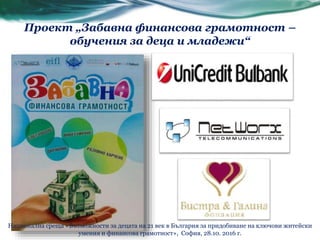 Проект „Забавна финансова грамотност –
обучения за деца и младежи“
Национална среща «Възможности за децата на 21 век в България за придобиване на ключови житейски
умения и финансова грамотност», София, 28.10. 2016 г.
 