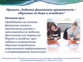Основна цел:
Придобиване на основни
финансови знания и
практически умения в
използването на мобилни
приложения от страна на
децата и младежи чрез
забавни и атрактивни
обучения посредством
съвременните информационни
и комуникационни технологии
Проект „Забавна финансова грамотност –
обучения за деца и младежи“
Национална среща «Възможности за децата на 21 век в България за придобиване на ключови житейски
умения и финансова грамотност», София, 28.10. 2016 г.
 