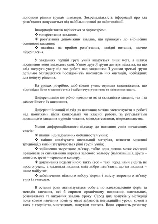 допомоги різним групам школярів. Зокрема,кількість інформації про хід
розв’язання допускається від найбільш повної до найстиглішої.
Інформація також варіюється за характером:
 конкретизація завдання;
 розв’язання допоміжних завдань, що приводять до вирішення
основного завдання;
 вказівка на прийом розв’язання, навідні питання, наочне
підкріплення.
У завданнях першій групі учнів вказується лише мета, а шляхи
досягнення вони знаходять самі. Учням другої групи дається підказка, на що
слід звернути увагу під час роботи над завданням. З учнями третьої групи
детально розглядається послідовність мислитель них операцій, необхідних
для пошуку рішення.
На уроках потрібно, щоб кожен учень отримав навантаження, що
відповідає його можливостям і забезпечує розвиток та засвоєння знань.
Диференціацію потрібно проводити як за складністю завдань, так і за
самостійністю їх виконання.
Диференційований підхід до навчання можна застосовувати в роботі
над помилками після контрольної чи класної роботи, за результатами
домашнього завдання з уроків читання, мови,математики, природознавства.
Умови диференційованого підходу до навчання учнів початкових
класів:
 знання індивідуальних особливостей учнів;
 вміння аналізувати навчальний матеріал, виявляти можливі
труднощі, з якими зустрічаються різні групи учнів;
 здійснення зворотного зв’язку, тобто одна дитина може сьогодні
працювати за сигнальними карками зеленого кольору (найсильніші), друга –
жовтого, третя – червоного кольору;
 дотримання педагогічного такту (все – таки перед нами сидить не
просто учень, а маленька людина, слід добре пам’ятати, що ця людина –
наше майбутнє;
 забезпечення вільного вибору форми і змісту зворотного зв’язку
учня із вчителем.
В останні роки активізувалася робота по вдосконаленню форм та
методів навчання, які б сприяли органічному поєднанню навчальних,
розвивальних та виховних завдань уроку. Серед цих пошуків у методиці
початкового навчання помітне місце займають нетрадиційні уроки, кожен з
яких є творчістю, мистецтвом, пошуком вчителя. Вони сприяють розвитку
 