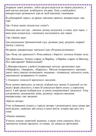 інтересам самої дитини», тобто гра розглядається як творча діяльність, в
якій наочно виступає комбінуюча дія уяви. Тому в своїй роботі
використовую розвивальні ігри як засіб навчання і виховання.
В добукварний період, на уроках навчання грамоти, використовую такі
ігри:
Гра «З яких звуків складається слово?»
Основна мета цієї гри – навчити дитину вслухатися в слово, чути звуки, з
яких воно складається, і визначати послідовність цих звуків.
Гра «Заміни звук»
Гра вдосконалює фонематичний слух, розвиває уяву, розумові операції
аналізу і синтезу.
На уроках використовую навчальні ігри «Розумові розминки»:
Гра «Чому так трапилось?» Річка вийшла з берегів і затопила ближнє поле.
Гра «Висновок»: Оленка старша за Марійку, а Марійка старша за Миколку.
Хто найстарший? Наймолодший?
2. Використовуючи у роботі інтерактивні методи, організовую ігри:
«Мікрофон», «Акваріум», «Карусель». Методи інтерактивного навчання
дають змогу швидко активізувати пошуково - пізнавальну діяльність учнів,
максимально розкривають їх таланти.
3. Елементи технології критичного мислення.
Коли дитина приходить до школи, відбувається процес її адаптації до тих
видів і форм діяльності, в яких їй доведеться брати участь у дорослому
житті. І цей процес відбувається за умови комунікативної діяльності. Тому
для розвитку мовленнєвих умінь, розвитку творчого мислення
використовую такі завдання:
«Крісло автора»
Учні за бажанням сідають у «крісло автора» і розповідають щось цікаве про
своїх рідних, знайомих або епізод зі свого життя, історію про своє ім’я
тощо.
«Опиши навпаки»
Учитель показує сюжетний малюнок, а групи учнів описують його,
замінюючи основні предмети, їх ознаки, дії, явища на протилежні.
 