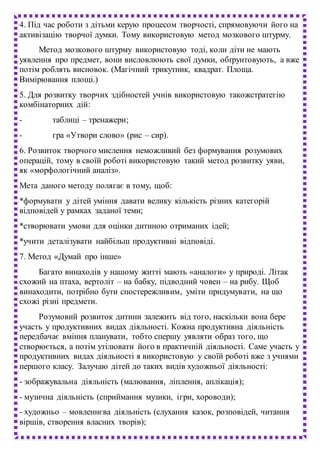 4. Під час роботи з дітьми керую процесом творчості, спрямовуючи його на
активізацію творчої думки. Тому використовую метод мозкового штурму.
Метод мозкового штурму використовую тоді, коли діти не мають
уявлення про предмет, вони висловлюють свої думки, обґрунтовують, а вже
потім роблять висновок. (Магічний трикутник, квадрат. Площа.
Вимірювання площі.)
5. Для розвитку творчих здібностей учнів використовую такожстратегію
комбінаторних дій:
- таблиці – тренажери;
- гра «Утвори слово» (рис – сир).
6. Розвиток творчого мислення неможливий без формування розумових
операцій, тому в своїй роботі використовую такий метод розвитку уяви,
як «морфологічний аналіз».
Мета даного методу полягає в тому, щоб:
*формувати у дітей уміння давати велику кількість різних категорій
відповідей у рамках заданої теми;
*створювати умови для оцінки дитиною отриманих ідей;
*учити деталізувати найбільш продуктивні відповіді.
7. Метод «Думай про інше»
Багато винаходів у нашому житті мають «аналоги» у природі. Літак
схожий на птаха, вертоліт – на бабку, підводний човен – на рибу. Щоб
винаходити, потрібно бути спостережливим, уміти придумувати, на що
схожі різні предмети.
Розумовий розвиток дитини залежить від того, наскільки вона бере
участь у продуктивних видах діяльності. Кожна продуктивна діяльність
передбачає вміння планувати, тобто спершу уявляти образ того, що
створюється, а потім утілювати його в практичній діяльності. Саме участь у
продуктивних видах діяльності я використовую у своїй роботі вже з учнями
першого класу. Залучаю дітей до таких видів художньої діяльності:
- зображувальна діяльність (малювання, ліплення, аплікація);
- музична діяльність (сприймання музики, ігри, хороводи);
- художньо – мовленнєва діяльність (слухання казок, розповідей, читання
віршів, створення власних творів);
 