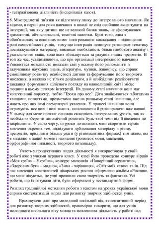 - театралізована діяльність (інсценізація казок).
8. Міжпредметні зв’язки як підготовчу ланку до інтегрованого навчання. Як
відомо, в перші два роки навчання в школі не слід особливо акцентувати на
інтеграції, так як у дитини ще не великий багаж знань, не сформувалися
граматичні, обчислювальні, технічні навички. Крім того, одна з
обов'язкових та основних вимог інтегрованого викладання - підвищення
ролі самостійності учнів, тому що інтеграція неминуче розширює тематику
досліджуваного матеріалу, викликає необхідність більш глибокого аналізу і
узагальнення явищ, коло яких збільшується за рахунок інших предметів. В
той же час, усвідомлюючи, що при організації інтегрованого навчання
з'являється можливість показати світ у всьому його різноманітті з
залученням наукових знань, літератури, музики, живопису, що сприяє
емоційному розвитку особистості дитини та формуванню його творчого
мислення, я вважаю не тільки доцільним, а й необхідним реалізовувати
завдання формування цілісного погляду на навколишній світ і місце
людини в ньому шляхом інтегреції. На даному етапі навчання вона має
колективний характер, тобто "Трохи про все". Діти знайомляться з багатьма
явищами, поняттями, предметами вже на ранньому етапі навчання, але
мають про них самі елементарні уявлення. У процесі навчання вони
отримують все нові і нові знання, поповнюючи й розширюючи вже наявні.
У цьому для мене полягає основна складність інтегрованих уроків, так як
необхідно зберегти динамічний розвиток будь-якої теми від її введення до
закріплення. У свою чергу, ці уроки дозволяють мені скоротити термін
вивчення окремих тем, ліквідувати дублювання матеріалу з різних
предметів, приділити більше уваги (у різноманітних формах) тим цілям, які
я виділяю в даний момент навчання (розвиток мови, мислення,
орфографічної пильності, творчого потенціалу).
Участь у продуктивних видах діяльності я використовую у своїй
роботі вже з учнями першого класу. У класі було проведено конкурс віршів
«Моя країна – Україна», конкурс малюнків «Новорічний серпантин»,
«Здоровим бути – модно», «Зима - чарівниця», «Світ моїх казок» та ін. Під
час вивчення властивостей лікарських рослин оформлено альбом «Рослини,
що мене лікують», де учні проявили свою творчість та фантазію. Усі
роботи, що їх готували діти, були оформлені у нестандартній формі.
Розгляд традиційної методики роботи з текстом на уроках української мови
сприяв систематизації вправ для розвитку творчих здібностей учнів.
Враховуючи дані про молодший шкільний вік, як сензитивний період
для розвитку творчих здібностей, правомірно говорити, що для учнів
молодшого шкільного віку мовна та мовленнєва діяльність у роботі над
 