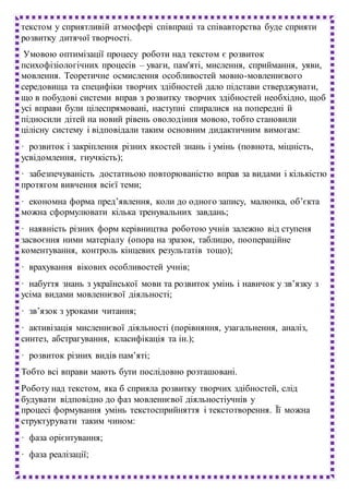 текстом у сприятливій атмосфері співпраці та співавторства буде сприяти
розвитку дитячої творчості.
Умовою оптимізації процесу роботи над текстом є розвиток
психофізіологічних процесів – уваги, пам'яті, мислення, сприймання, уяви,
мовлення. Теоретичне осмислення особливостей мовно-мовленнєвого
середовища та специфіки творчих здібностей дало підстави стверджувати,
що в побудові системи вправ з розвитку творчих здібностей необхідно, щоб
усі вправи були цілеспрямовані, наступні спиралися на попередні й
підносили дітей на новий рівень оволодіння мовою, тобто становили
цілісну систему і відповідали таким основним дидактичним вимогам:
· розвиток і закріплення різних якостей знань і умінь (повнота, міцність,
усвідомлення, гнучкість);
· забезпечуваність достатньою повторюваністю вправ за видами і кількістю
протягом вивчення всієї теми;
· економна форма пред’явлення, коли до одного запису, малюнка, об’єкта
можна сформулювати кілька тренувальних завдань;
· наявність різних форм керівництва роботою учнів залежно від ступеня
засвоєння ними матеріалу (опора на зразок, таблицю, поопераційне
коментування, контроль кінцевих результатів тощо);
· врахування вікових особливостей учнів;
· набуття знань з української мови та розвиток умінь і навичок у зв’язку з
усіма видами мовленнєвої діяльності;
· зв’язок з уроками читання;
· активізація мисленнєвої діяльності (порівняння, узагальнення, аналіз,
синтез, абстрагування, класифікація та ін.);
· розвиток різних видів пам’яті;
Тобто всі вправи мають бути послідовно розташовані.
Роботу над текстом, яка б сприяла розвитку творчих здібностей, слід
будувати відповідно до фаз мовленнєвої діяльностіучнів у
процесі формування умінь текстосприйняття і текстотворення. Її можна
структурувати таким чином:
· фаза орієнтування;
· фаза реалізації;
 