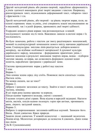 Другий методичний рівень або умовно-творчий, передбачає сформованість
в учнів здатності виконувати різні творчі завдання з текстом. Наприклад,
реконструювати текст, відновлювати деформований текст, «збирати» текст
з фрагментів і т.ін.
Третій методичний рівень, або творчий - це рівень творчих вправ, коли, на
основі отриманих знань та умінь, учні створюють власні висловлювання як
в письмовій, так і в усній формах, проявляють свої творчі здібності.
Усередині кожного рівня вправи теж розташовуються в певній
послідовності залежно від їх типів. Важливою ланкою в системі вправ є їх
послідовність.
Як було зазначено, робота з текстом дає змогу реалізовувати мовленнєвий,
мовний та соціокультурний компоненти нового змісту навчання української
мови. Соціокультурна змістова лінія реалізується добором мовного
матеріалу, що відбиває особливості матеріальної й духовної культури
українського народу, мовленнєва – формуванням практичних умінь і
навичок мовлення в результаті виконання творчих вправ, мовна – підбором
системи завдань до вправ, що дозволяють формувати основні мовні
поняття, передбачені програмою з української мови.
Система пропедевтичних вправ у роботі над текстом
2 клас
Вправа 1.
Лиш ялинка зелена серед лісу стоїть. Пожовкле листя сиплеться з клена.
Настала осінь.
Чи можна сказати, що це текст?
Вправа 2.
Дібрати і записати заголовок до тексту. Знайти в тексті зачин, основну
частину, кінцівку.
В усі пори року калина красива та корисна.
Плоди калини червоного кольору, смачні і соковиті.
З калини готують різні страви. Вона відома в народній медицині. Настоєм
квітів, листків, плодів калини полощуть горло при ангінах, промивають
рани, лікують застудний кашель.
Вправа 3.
Вибрати із запропонованих заголовків найбільш влучний. Записати його.
Весна. Лісові дзвіночки. Краса природи.
Зацвіли лісові дзвіночки. У кожній пелюсточці — маленький молоточок.
Повіяв вітер. Молоточок доторкнувся до пелюсток й дзвонить. Дзвін пливе
над лісом.
(За В. Сухомлинським)
 