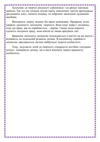 Залучення до творчої діяльності здійснювала і на уроках навчання
грамоти. Так під час читання дітьми навіть невеличких текстів пропонувала
продовжити текст, змінити кінцівку чи зобразити закінчення художніми
засобами.
Виховувати творчу людину без краси неможливо. Прекрасне вічне
джерело духовності, натхнення, творчості. Воно існує поряд з людиною,
тому що краса, яка не сприймається, - мертва. І якщо люди втратять
здатність відчувати красу, вона ніколи не зможе врятувати світ.
Враження шкільного дитинства відкладаються в пам’яті на все життя і
впливають на подальший розвиток дитини. В емоційному сприйнятті
дитинства зароджуються витоки майбутньої творчої особистості.
Тому, залучаючи дітей до творчості, створюючи постійно «ситуацію
успіху», поважаючи дитину, ми в змозі виховати творчо працюючу
особистість.
 