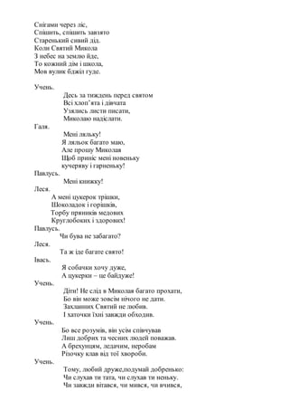 Снігами через ліс,
Спішить, спішить завзято
Старенький сивий дід.
Коли Святий Микола
З небес на землю йде,
То кожний дім і школа,
Мов вулик бджіл гуде.
Учень.
Десь за тиждень перед святом
Всі хлоп’ята і дівчата
Узялись листи писати,
Миколаю надіслати.
Галя.
Мені ляльку!
Я ляльок багато маю,
Але прошу Миколая
Щоб приніс мені новеньку
кучеряву і гарненьку!
Павлусь.
Мені книжку!
Леся.
А мені цукерок трішки,
Шоколадок і горішків,
Торбу пряників медових
Круглобоких і здорових!
Павлусь.
Чи бува не забагато?
Леся.
Та ж іде багате свято!
Івась.
Я собачки хочу дуже,
А цукерки – це байдуже!
Учень.
Діти! Не слід в Миколая багато прохати,
Бо він може зовсім нічого не дати.
Захланних Святий не любив.
І хаточки їхні завжди обходив.
Учень.
Бо все розумів, він усім співчував
Лиш добрих та чесних людей поважав.
А брехунцям, ледачим, неробам
Різочку клав від тої хвороби.
Учень.
Тому, любий друже,подумай добренько:
Чи слухав ти тата, чи слухав ти неньку.
Чи завжди вітався, чи мився, чи вчився,
 