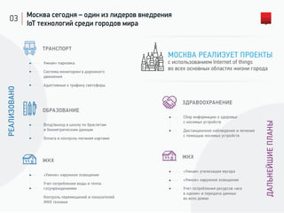 03 Москва сегодня – один из лидеров внедрения
IoT технологий среди городов мира
ТРАНСПОРТ
Умная» парковка
Система мониторинга дорожного
движения
Адаптивные к трафику светофоры
ОБРАЗОВАНИЕ
Вход/выход в школу по браслетам
и биометрическим данным
Оплата и контроль питания картами
ЖКХ
«Умное» наружное освещение
Учет потребления воды и тепла
госучреждениями
Контроль перемещений и показателей
ЖКХ техники
ЖКХ
«Умная» утилизация мусора
«Умное» наружное освещение
Учет потребления ресурсов «все
в одном» и передача данных
во всех домах
РЕАЛИЗОВАНО
ДАЛЬНЕЙШИЕПЛАНЫ
ЗДРАВООХРАНЕНИЕ
Сбор информации о здоровье
с носимых устройств
Дистанционное наблюдение и лечение
с помощью носимых устройств
МОСКВА РЕАЛИЗУЕТ ПРОЕКТЫ
с использованием Internet of things
во всех основных областях жизни города
 
