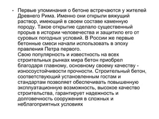 • Первые упоминания о бетоне встречаются у жителей
Древнего Рима. Именно они открыли вяжущий
раствор, имеющий в своем составе каменную
породу. Такое открытие сделало существенный
прорыв в истории человечества и защитило его от
суровых погодных условий. В России же первые
бетонные смеси начали использовать в эпоху
правления Петра первого.
Свою популярность и известность на всех
строительных рынках мира бетон приобрел
благодаря главному, основному своему качеству -
износоустойчивости прочности. Строительный бетон,
соответствующий установленным гостам и
стандартам позволяет обеспечивать повышенную
эксплуатационную возможность, высокое качество
строительства, гарантирует надежность и
долговечность сооружения в сложных и
неблагоприятных условиях
 