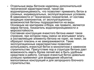 • Отдельные виды бетонов наделены дополнительной
технической характеристикой, такой как
водонепроницаемость, что позволяет применять бетон в
сложных, индивидуальных, эксплуатационных условиях.
В зависимости от технических показателей, от состава
входящих компонентов, от эксплуатационных
возможностей бетоны подразделяются на виды.
Основным же критерием отбора, как правило, является
марка бетона, показатель водонепроницаемости и
морозостойкости.
Составная конструкция ячеистого бетона имеет такое
строение, при котором поры смеси не впитывают влагу,
а составляющие элементы бетона не горят, не гниют, не
образуют плесень и не замораживаются. Такие
эксплуатационные характеристики позволяют
использовать ячеистый бетон в монолитном и каменном
строительстве. Присутствие пор в структуре бетона дает
возможность иметь более легкий вес и быть удобным
средством в работе. Сегодня ячеистый бетон довольно
успешно применяют для возведения объектов
малоэтажных конструкций и для загородного блочного
строительства.
 