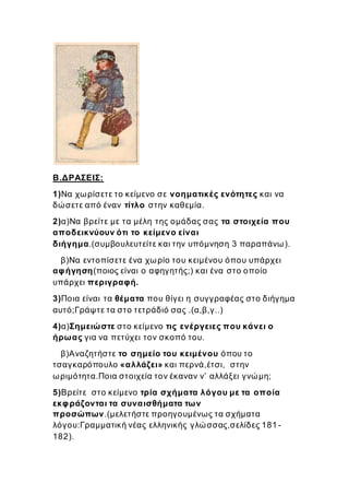 Β.ΔΡΑΣΕΙΣ:
1)Να χωρίσετε το κείμενο σε νοηματικές ενότητες και να
δώσετε από έναν τίτλο στην καθεμία.
2)α)Να βρείτε με τα μέλη της ομάδας σας τα στοιχεία που
αποδεικνύουν ότι το κείμενο είναι
διήγημα.(συμβουλευτείτε και την υπόμνηση 3 παραπάνω).
β)Να εντοπίσετε ένα χωρίο του κειμένου όπου υπάρχει
αφήγηση(ποιος είναι ο αφηγητής;) και ένα στο οποίο
υπάρχει περιγραφή.
3)Ποια είναι τα θέματα που θίγει η συγγραφέας στο διήγημα
αυτό;Γράψτε τα στο τετράδιό σας .(α,β,γ..)
4)α)Σημειώστε στο κείμενο τις ενέργειες που κάνει ο
ήρωας για να πετύχει τον σκοπό του.
β)Αναζητήστε το σημείο του κειμένου όπου το
τσαγκαρόπουλο «αλλάζει» και περνά,έτσι, στην
ωριμότητα.Ποια στοιχεία τον έκαναν ν’ αλλάξει γνώμη;
5)Βρείτε στο κείμενο τρία σχήματα λόγου με τα οποία
εκφράζονται τα συναισθήματα των
προσώπων.(μελετήστε προηγουμένως τα σχήματα
λόγου:Γραμματική νέας ελληνικής γλώσσας,σελίδες 181 -
182).
 