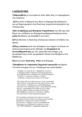 Γ.ΑΞΙΟΛΟΓΗΣΗ:
1)Αφηγηθείτε με συντομία σε έναν φίλο σας το περιεχόμενο
του κειμένου.
2)Ποιο από τα θέματα που θίγει το διήγημα θα διαλέγατε,
για να δημιουργήσετε ένα δικό σας κείμενο;Αιτιολογήστε την
επιλογή σας.
3)Αν ανεβάζαμε μια θεατρική παράσταση που θα είχε σαν
θέμα την υπόθεση του διηγήματος(δραματοποίηση),ποιον
ρόλο θα θέλατε να αναλάβετε και γιατί;
4)Ποια θα ήταν η δική σας επιλογή,αν είσαστε στη θέση του
ήρωα;
5)Πώς νιώσατε μετά την απόφαση του νεαρού να δώσει τα
κόκκινα λουστρίνια στην αδελφή του;Εκφράστε τα
συναισθήματά σας με ένα τραγούδι,ένα ποίημα, μια
ζωγραφιά σας ή έναν ζωγραφικό πίνακα που θα βρείτε στο
διαδίκτυο.
6)Δώστε έναν δικό σας τίτλο στο διήγημα.
7)Διαβάστε το παρακάτω δημοτικό τραγούδι και βρείτε
τα κοινά στοιχεία του με το διήγημα που μελετήσαμε:
Ανάθεμά τον ποιος θα πει τ’ αδέρφια δεν πονούνε!
Τ’ αδέρφια σκίζουν τα βουνά και δέντρα ξεριζώνουν.
Δυο αδέρφια είχαν μι’ αδερφή στον κόσμο ξακουσμένη.
Τη ζήλευε ν-η γειτονιά,τη ζήλευε ν-η χώρα,
τη ζήλεψε κι ο Χάροντας και θέλει να την πάρει.
Πάνει βροντάει στην πόρτα της σαν να ’ταν νοικοκύρης.
-Ποιος είσαι συ όπου βροντάς στην πόρτα τέτοια ν-ώρα,
που λείπουνε τ’ αδέρφια μου,τα λεβεντάδερφά μου;
-Εγώ είμ’ ο γιος της μαύρης γης τσ΄ αραχνιασμένης πέτρας,
εγώ είμ΄ ο πικροχάροντας κι έρθα για να σε πάρω.
-Άφσε με,Χάροντ’,άφσε με ακόμα και δυο μέρες!
Πρωί Σαββάτο να λουστώ και Κυριακή ν’αλλάξω
και τη Δευτέρα το ταχιό έρχομαι μοναχή μου.
‘Πό τα μαλλιά την άρπαξε,στην πλάτη του τη ρίνει.
Κι η κόρη από τους πόνους της κλαίγεται και γουριάζει,
αχολογούνε τα βουνά και τα στενά λαγκάδια.
Την ήκουσαν τ’ αδέρφια της από τα κορφοβούνια,
Τρεις μέρες τον επάλαψαν,του πήρανε την κόρη.
ΕΥΗ ΚΑΡΟΥΝΙΑ(http:// filologikaek.blogspot.gr )
 