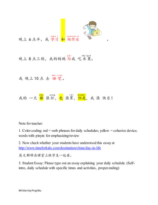 WrittenbyPingWu
晚上 6 点半，我 学
xué
习
x í
和 做
zuò
作
zuò
业
y è
。
晚上 8 点三刻，我的妈妈 给
gěi
我 吃 水
shuǐ
果
guǒ
。
我 晚上 10 点 去 睡
shuì
觉
jiào
。
我的 一天 都
dōu
很 忙
máng
, 也 很累
lèi
，但
dàn
是
shì
，我 很 快乐！
Note for teacher:
1. Color coding: red = verb phrases for daily schedules; yellow = cohesive device;
words with pinyin for emphasizing/review
2. Now check whether your students have understood this essay at
http://www.timeforkids.com/destination/china/day-in-life
英文解释在课堂上跟学生一起看。
3. Student Essay: Please type out an essay explaining your daily schedule. (Self-
intro, daily schedule with specific times and activities, properending)
 