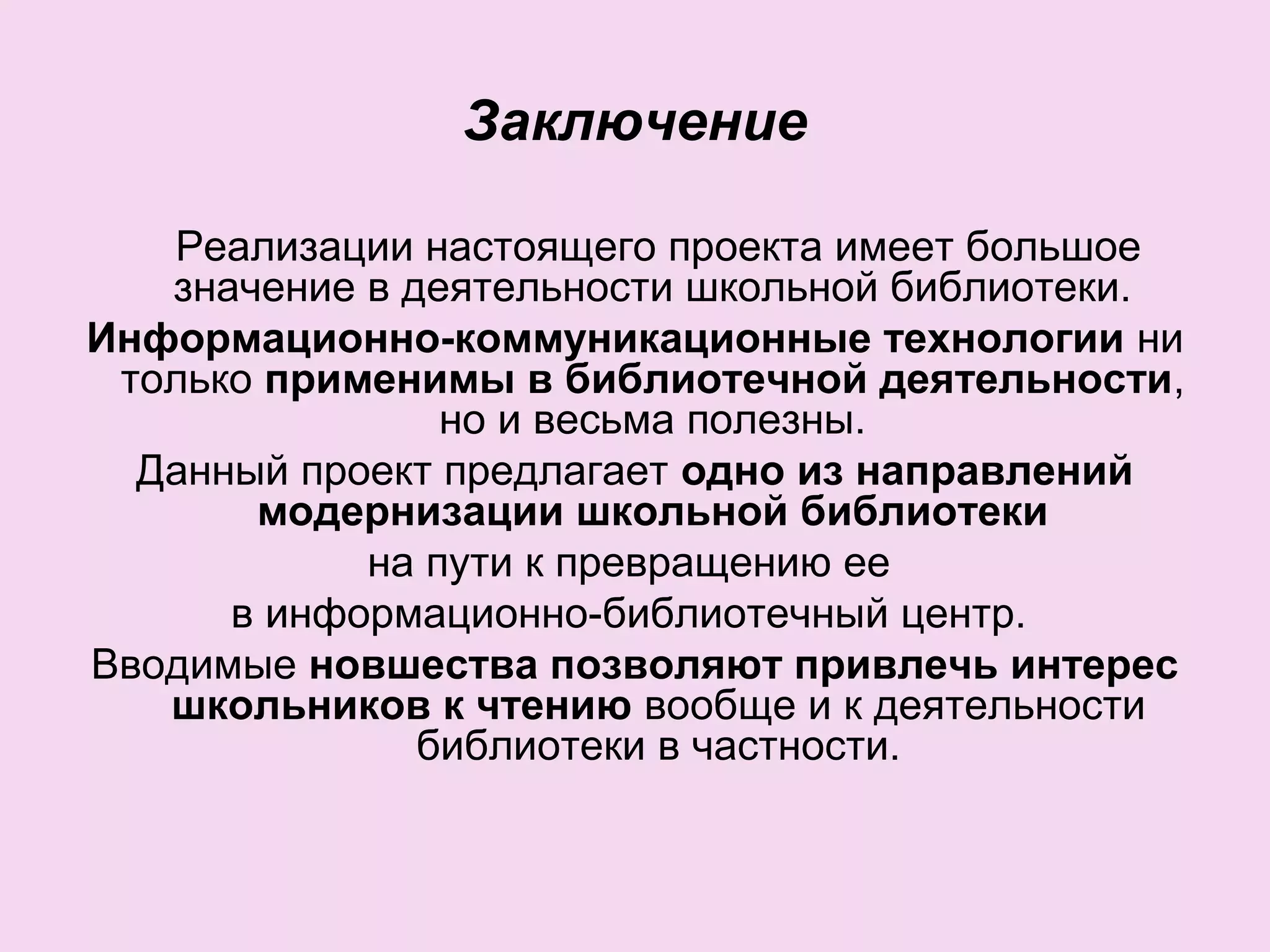 Заключение
Реализации настоящего проекта имеет большое
значение в деятельности школьной библиотеки.
Информационно-коммуникационные технологии ни
только применимы в библиотечной деятельности,
но и весьма полезны.
Данный проект предлагает одно из направлений
модернизации школьной библиотеки
на пути к превращению ее
в информационно-библиотечный центр.
Вводимые новшества позволяют привлечь интерес
школьников к чтению вообще и к деятельности
библиотеки в частности.
 