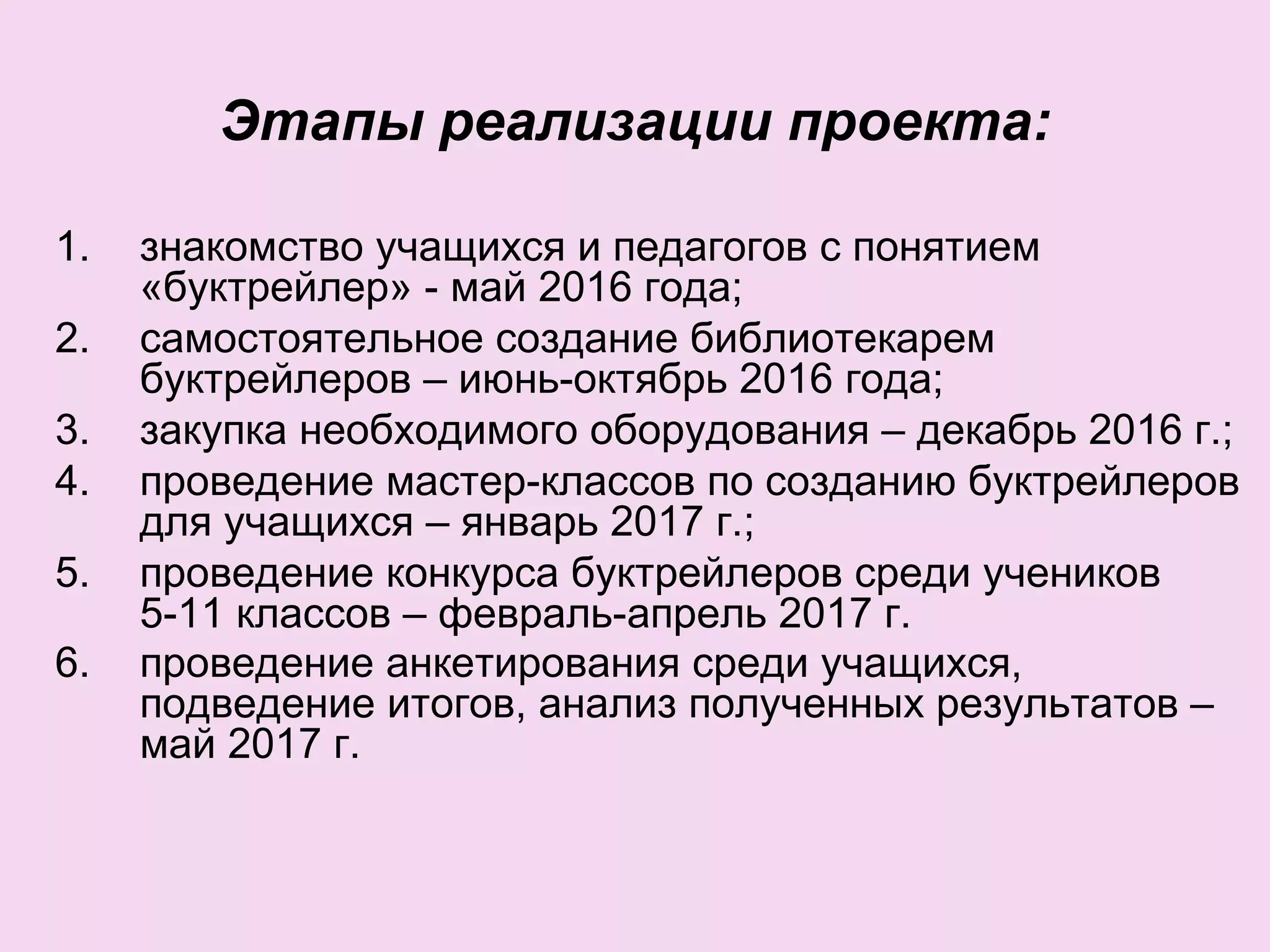 Этапы реализации проекта:
1. знакомство учащихся и педагогов с понятием
«буктрейлер» - май 2016 года;
2. самостоятельное создание библиотекарем
буктрейлеров – июнь-октябрь 2016 года;
3. закупка необходимого оборудования – декабрь 2016 г.;
4. проведение мастер-классов по созданию буктрейлеров
для учащихся – январь 2017 г.;
5. проведение конкурса буктрейлеров среди учеников
5-11 классов – февраль-апрель 2017 г.
6. проведение анкетирования среди учащихся,
подведение итогов, анализ полученных результатов –
май 2017 г.
 