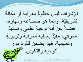 ‫مكانة‬ ‫أو‬ ‫معرفية‬ ً‫ة‬‫حظو‬ ‫ليس‬ ‫اإلشراف‬
،‫ومهارة‬ ‫صنــاعة‬ ‫هو‬ ‫وإنما‬ ،‫ة‬‫تشريفي‬
ٌ‫د‬‫وتسدي‬ ‫علمي‬ ٌ‫ه‬‫توجي‬ ‫أنه‬ ‫عن‬ ً‫ال‬‫فض‬
ٍ‫ة‬‫وتربوي‬ ‫معرفية‬ ‫بعملية‬ ٌ‫د‬‫مقي‬ ،‫معرفي‬
‫دور‬ ‫للفرد‬ ‫يضمن‬ ‫فهو‬ ،‫وتعليمية‬
‫والتكوين‬ ‫التوجيه‬.
11/01/38 ‫العلمية‬ ‫الرسائل‬ ‫على‬ ‫اإلشراف‬ ‫مهارة‬_‫أ‬.‫بكر‬ ‫أبو‬ ‫فراج‬ ‫هاني‬ ‫د‬hanifrag@hotmail.com
 