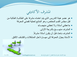 ‫األكادميي‬ ‫املشرف‬
‫الطالب‬ ‫على‬ ‫مشرفا‬ ‫اعتماده‬ ‫يتم‬ ‫الذي‬ ‫التدريس‬ ‫هيئة‬ ‫عضو‬ ‫هو‬/‫من‬ ‫الطالبة‬
‫المعرفة‬ ‫ي‬‫تقص‬ ‫لعملية‬ ‫المتابع‬ ‫وهو‬ ،‫المختص‬ ‫القسم‬ ‫مجلس‬ ‫قبل‬
«‫منهجـــا‬ ‫تعطني‬ ‫وال‬ ‫أستاذا‬ ‫اعطني‬»
‫األولى‬ ‫بالدرجة‬ ‫منهــــــج‬ ‫المشرف‬.
ً‫ا‬‫مشرف‬ ‫أستاذا‬ ‫يكون‬ ‫أن‬ ‫فبل‬ ‫باحث‬ ‫المشرف‬.
‫اآلفاق‬ ‫واكتشاف‬ ‫المشكالت‬ ‫لحل‬ ‫مهـــارة‬ ‫إلى‬ ‫المعرفة‬ ‫ل‬‫يحو‬ ‫األستاذ‬.
11/01/38 ‫العلمية‬ ‫الرسائل‬ ‫على‬ ‫اإلشراف‬ ‫مهارة‬_‫أ‬.‫بكر‬ ‫أبو‬ ‫فراج‬ ‫هاني‬ ‫د‬hanifrag@hotmail.com
 