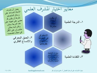 ‫العلمي‬ ‫املشرف‬ ‫اختيار‬ ‫معايري‬
‫يكون‬ ‫أن‬
‫أستاذا‬/
‫أستاذا‬
ً‫ا‬‫مشارك‬
1-‫العلمية‬ ‫الدرجة‬
‫االستغراق‬
‫المعرفة‬ ‫في‬
‫واالبتهاج‬
‫بفتوحاتها‬
2-‫المعرفي‬ ‫العمق‬
‫الفكري‬ ‫واالتسـاع‬
‫التخطيط‬ ‫مهارات‬
‫والتنسيق‬ ‫والتنظيم‬
‫والمتابعة‬ ‫والتوجيه‬
‫قدراته‬ ‫وتطوير‬
‫واإلشرافية‬ ‫البحثية‬
3-‫العلمية‬ ‫الكفاءة‬
11/01/38 ‫العلمية‬ ‫الرسائل‬ ‫على‬ ‫اإلشراف‬ ‫مهارة‬_‫أ‬.‫بكر‬ ‫أبو‬ ‫فراج‬ ‫هاني‬ ‫د‬hanifrag@hotmail.com
 