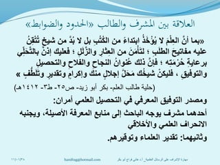 ‫الطالب‬‫و‬ ‫املشرف‬ ‫بني‬ ‫العالقة‬«‫ابط‬‫و‬‫الض‬‫و‬ ‫احلدود‬»
«‫بما‬ُ‫ن‬ِ‫ق‬ْ‫ت‬ُ‫ت‬ ٍ‫شيخ‬ ‫من‬ َّ‫د‬ُ‫ب‬ ‫ال‬ ‫بل‬ ِ‫ب‬ُ‫ت‬ُ‫ك‬‫ال‬ ‫من‬ ً‫ء‬‫ابتدا‬ ُ‫ذ‬َ‫خ‬ْ‫ؤ‬ُ‫ي‬ ‫ال‬ َ‫م‬ْ‫ل‬ِ‫ع‬‫ال‬ َّ‫أن‬
‫ي‬ِ‫ل‬َ‫ح‬َّ‫ت‬‫بال‬ ْ‫إذن‬ ‫فعليك‬ ‫؛‬ ِ‫ل‬َ‫ل‬َّ‫والز‬ ِ‫ثار‬ِ‫ع‬‫ال‬ ‫من‬ َ‫ن‬َ‫م‬ْ‫أ‬َ‫ت‬‫ل‬ ‫؛‬ ِ‫ب‬َ‫ل‬‫الط‬ َ‫ح‬‫مفاتي‬ ‫عليه‬
ِ‫ل‬‫والتحصي‬ ِ‫والفالح‬ ِ‫النجاح‬ ُ‫ُنوان‬‫ع‬ ‫ذلك‬ َّ‫فإن‬ ‫؛‬ ‫ه‬ِ‫ت‬َ‫م‬ْ‫ر‬ُ‫ح‬ ِ‫ة‬‫برعاي‬
ٍ‫ف‬ُّ‫ط‬َ‫ل‬َ‫ت‬‫و‬ ٍ‫وتقدير‬ ٍ‫وإكرام‬ ‫منك‬ ٍ‫ل‬‫إجال‬ َّ‫ل‬َ‫ح‬َ‫م‬ ‫ك‬ُ‫خ‬‫شي‬ ْ‫فليكن‬ ، ِ‫والتوفيق‬»
(‫العلم‬ ‫طالب‬ ‫حلية‬-‫زيد‬ ‫أبو‬ ‫بكر‬-‫ص‬25-‫ط‬3-1412‫هـ‬)
‫أمران‬ ‫العلمي‬ ‫التحصيل‬ ‫في‬ ‫المعرفي‬ ‫التوفيق‬ ‫ومصدر‬:
‫ويجنبه‬ ،‫األصيلة‬ ‫المعرفة‬ ‫منابع‬ ‫إلى‬ ‫الباحث‬ ‫يوجه‬ ‫مشرف‬ ‫أحدهما‬
‫واألخالقي‬ ‫العلمي‬ ‫االنحراف‬
‫وثانيهما‬:‫وتوقيرهم‬ ‫العلماء‬ ‫تقدير‬.
11/01/38 ‫العلمية‬ ‫الرسائل‬ ‫على‬ ‫اإلشراف‬ ‫مهارة‬_‫أ‬.‫بكر‬ ‫أبو‬ ‫فراج‬ ‫هاني‬ ‫د‬hanifrag@hotmail.com
 