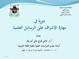 ‫يف‬ ‫دورة‬
‫العلمية‬ ‫ـل‬‫ـ‬‫ئ‬‫الرسا‬ ‫على‬ ‫اف‬‫ر‬‫اإلش‬ ‫مهارة‬
‫إعداد‬
‫أ‬.‫د‬.‫بكر‬ ‫أبو‬ ‫علي‬ ‫فراج‬ ‫هاني‬
‫العربية‬ ‫اللغة‬ ‫بكلية‬ ‫العليا‬ ‫الدراسات‬ ‫بقسم‬ ‫أستاذ‬
11-1-1438‫من‬ ‫األربعاء‬ ، ‫هـ‬9‫إىل‬ ‫ص‬12‫ظهرا‬
‫السعودية‬ ‫بية‬‫ر‬‫الع‬ ‫اململكة‬
‫التعليم‬ ‫ارة‬‫ز‬‫و‬
‫القرى‬ ‫أم‬ ‫جامعة‬
‫العلمي‬ ‫البحث‬ ‫عمادة‬
11/01/38
 