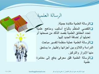 ‫العلمية‬ ‫الرسالة‬
‫الرسالة‬‫العلمية‬‫مكابدة‬‫جميلة‬.
‫التقصي‬‫م‬‫المنظ‬‫باع‬‫بات‬‫أساليب‬‫ومناهج‬‫ة‬‫علمي‬
‫تحدد‬‫الحقائق‬‫العلمية‬‫بقصد‬‫التأكد‬‫من‬‫صحتها‬‫أو‬
‫تعديلها‬‫أو‬‫إضافة‬‫الجديد‬‫إليها‬.
‫الرسالة‬‫العلمية‬‫عملية‬‫منظمة‬‫لتفسير‬‫مباحث‬
‫الدراسة‬‫والتالؤم‬‫بين‬‫أجزائها‬‫وإظهار‬‫ما‬‫يستحق‬
‫منها‬‫اإلبراز‬‫والتركيز‬.
‫الرسالة‬‫العلمية‬‫قلق‬‫معرفي‬‫يدفع‬‫إلى‬‫مغامرة‬
‫علمية‬
11/01/38 ‫العلمية‬ ‫الرسائل‬ ‫على‬ ‫اإلشراف‬ ‫مهارة‬_‫أ‬.‫بكر‬ ‫أبو‬ ‫فراج‬ ‫هاني‬ ‫د‬hanifrag@hotmail.com
 