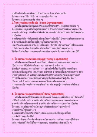 มาเป็นหัวข้อในการพัฒนาโปรแกรมบทเรียน ตัวอย่างเช่น
โปรแกรมสอนวิธีการใช้งาน ระบบสุริยะจักรวาล
โปรแกรมแบบทดสอบวิชาต่าง ๆ
2.โครงงานพัฒนาเครื่องมือ (Tools Development)
เป็นโครงงานเพื่อพัฒนาเครื่องมือมาใช้ช่วยสร้างงานประยุกต์ต่าง ๆ
ซึ่งโดยส่วนใหญ่จะเป็นในรูปซอฟต์แวร์ ตัวอย่างของเครื่องมือช่วยงาน เช่น
ซอฟต์แวร์วาดรูป ซอฟต์แวร์พิมพ์งาน ซอฟต์แวร์ช่วยการมองวัตถุในมุมต่าง
ๆ เป็นต้น
สาหรับซอฟต์แวร์เพื่อการพิมพ์งานนั้นสร้างขึ้นเป็นโปรแกรมประมวลผลภาษ
า ซึ่งจะเป็นเครื่องมือให้เราใช้งานในงานพิมพ์ต่าง ๆ
บนเครื่องคอมพิวเตอร์เป็นไปได้โดยง่าย ซึ่งรูปที่ได้สามารถนาไปใช้งานต่าง
ๆ ได้มากมาย สาหรับซอฟต์แวร์ช่วยในการมองวัตถุในมุมต่าง ๆ
ใช้สาหรับช่วยในการออกแบบสิ่งของต่าง ๆ เช่น โปรแกรมประเภท 3D
3. โครงงานประเภทจาลองทฤษฎี (Theory Experiment)
เป็นโครงงานใช้คอมพิวเตอร์ในการจาลองการทดลองของสาขาต่าง ๆ
เป็นโครงงานที่ผู้ทาต้องศึกษารวบรวมความรู้ หลักการ
ข้อเท็จจริงและแนวความคิดต่าง ๆ อย่างลึกซึ้งในเรื่องที่ต้องการศึกษา
แล้วเสนอเป็นแนวคิด แบบจาลอง หลักการ ซึ่งอาจอยู่ในรูปของสมการ สูตร
หรือคาอธิบายก็ได้ พร้อมทั้งนาเสนอวิธีการจาลองทฤษฎีด้วยคอมพิวเตอร์
การทาโครงงานประเภทนี้มีจุดสาคัญอยู่ที่ผู้ทาต้องมีความรู้เรื่องนั้น ๆ
เป็นอย่างดี ตัวอย่าง เช่น การทดลองเรื่องการไหลของเหลว
การทดลองเรื่องพฤติกรรมของปลาอโรวาน่า ทฤษฎีการแบ่งแยกดีเอ็นเอ
เป็นต้น
4. โครงงานประเภทการประยุกต์ใช้งาน(Application)
เป็นโครงงานที่ใช้คอมพิวเตอร์ในการสร้างผลงานเพื่อประยุกต์ใช้งานจริงใ
นชีวิตประจาวัน เช่น ซอฟต์แวร์สาหรับการออกแบบและตกแต่งอาคาร
ซอฟต์แวร์สาหรับการผสมสี ซอฟต์แวร์สาหรับการระบุคนร้าย เป็นต้น
โครงงานงานประเภทนี้จะมีการประดิษฐ์ฮาร์ดแวร์ ซอฟต์แวร์
หรืออุปกรณ์ใช้สอยต่าง ๆ
ซึ่งอาจจะสร้างใหม่หรือปรับปรุงดัดแปลงของเดิมที่มีอยู่แล้วให้มี
ประสิทธิภาพสูงขึ้นก็ได้
โครงงานลักษณะนี้จะต้องศึกษาและวิเคราะห์ความต้องการของผู้ใช้ก่อน
แล้วนาข้อมูลที่ได้มาใช้ในการออกแบบ และพัฒนาสิ่งของนั้น ๆ
 