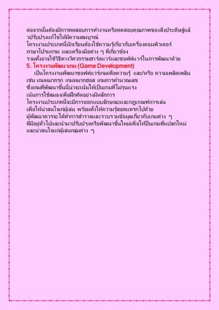 ต่อจากนั้นต้องมีการทดสอบการทางานหรือทดสอบคุณภาพของสิ่งประดิษฐ์แล้
วปรับปรุงแก้ไขให้มีความสมบูรณ์
โครงงานประเภทนี้นักเรียนต้องใช้ความรู้เกี่ยวกับเครื่องคอมพิวเตอร์
ภาษาโปรแกรม และเครื่องมือต่าง ๆ ที่เกี่ยวข้อง
รวมทั้งอาจใช้วิธีทางวิศวกรรมฮาร์ดแวร์และซอฟต์แวร์ในการพัฒนาด้วย
5. โครงงานพัฒนาเกม (Game Development)
เป็นโครงงานพัฒนาซอฟต์แวร์เกมเพื่อความรู้ และ/หรือ ความเพลิดเพลิน
เช่น เกมหมากรุก เกมหมากฮอส เกมการคานวณเลข
ซึ่งเกมที่พัฒนาขึ้นนี้น่าจะเน้นให้เป็นเกมที่ไม่รุนแรง
เน้นการใช้สมองเพื่อฝึกคิดอย่างมีหลักการ
โครงงานประเภทนี้จะมีการออกแบบลักษณะและกฎเกณฑ์การเล่น
เพื่อให้น่าสนใจเก่ผู้เล่น พร้อมทั้งให้ความรู้สอดแทรกไปด้วย
ผู้พัฒนาควรจะได้ทาการสารวจและรวบรวมข้อมูลเกี่ยวกับเกมต่าง ๆ
ที่มีอยู่ทั่วไปและนามาปรับปรุงหรือพัฒนาขึ้นใหม่เพื่อให้ป็นเกมที่แปลกใหม่
และน่าสนใจแก่ผู้เล่นกลุ่มต่าง ๆ
 