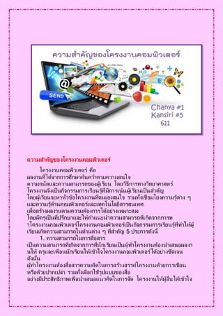 ความสาคัญของโครงงานคอมพิวเตอร์
โครงงานคอมพิวเตอร์ คือ
ผลงานที่ได้จากการศึกษาค้นคว้าตามความสนใจ
ความถนัดและความสามารถของผู้เรียน โดยวิธีการทางวิทยาศาสตร์
โครงงานจึงเป็นกิจกรรมการเรียนรู้ที่มีการเน้นผู้เรียนเป็นสาคัญ
โดยผู้เรียนจะหาหัวข้อโครงงานที่ตนเองสนใจ รวมทั้งเชื่อมโยงความรู้ต่าง ๆ
และความรู้ด้านคอมพิวเตอร์และเทคโนโลยีสารสนเทศ
เพื่อสร้างผลงานตามความต้องการได้อย่างเหมาะสม
โดยมีครูเป็นที่ปรึกษาและให้คาแนะนาความสามารถที่เกิดจากการท
าโครงงานคอมพิวเตอร์โครงงานคอมพิวเตอร์เป็นกิจกรรมการเรียนรู้ที่ทาให้ผู้
เรียนเกิดความสามารถในด้านต่าง ๆ ที่สาคัญ 5 ประการดังนี้
1. ความสามารถในการสื่อสาร
เป็นความสามารถที่เกิดจากการที่นักเรียนเป็นผู้ทาโครงงานต้องนาเสนอผลงา
นให้ ครูและเพื่อนนักเรียนให้เข้าใจโครงงานคอมพิวเตอร์ได้อย่างชัดเจน
ดังนั้น
ผู้ทาโครงงานต้องสื่อสารความคิดในการสร้างสรรค์โครงงานด้วยการเขียน
หรือด้วยปากเปล่า รวมทั้งเลือกใช้รูปแบบของสื่อ
อย่างมีประสิทธิภาพเพื่อนาเสนอแนวคิดในการจัด โครงงานให้ผู้อื่นได้เข้าใจ
 