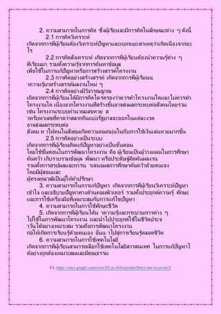 2. ความสามารถในการคิด ซึ่งผู้เรียนจะมีการคิดในลักษณะต่าง ๆ ดังนี้
2.1 การคิดวิเคราะห์
เกิดจากการที่ผู้เรียนต้องวิเคราะห์ปัญหาและแยกแยะสาเหตุว่าเกิดเนื่องจากอะ
ไร
2.2 การคิดสังเคราะห์ เกิดจากการที่ผู้เรียนต้องนาความรู้ต่าง ๆ
ที่เรียนมา รวมทั้งความรู้จากการค้นหาข้อมูล
เพื่อใช้ในการแก้ปัญหาหรือการสร้างสรรค์โครงงาน
2.3 การคิดอย่างสร้างสรรค์ เกิดจากการที่ผู้เรียนน
าความรู้มาสร้างสรรค์ผลงานใหม่ ๆ
2.4 การคิดอย่างมีวิจารณญาณ
เกิดจากการที่ผู้เรียนได้มีการคิดไตร่ตรองว่าควรทาโครงงานใดและไม่ควรทา
โครงงานใด เนื่องจากโครงงานที่สร้างขึ้นอาจส่งผลกระทบต่อสังคมโดยรวม
เช่น โครงงานระบบคานวณเลขหวย ส
าหรับหาเลขที่คาดว่าสลากกินแบ่งรัฐบาลจะออกในแต่ละงวด
อาจส่งผลกระทบต่อ
สังคม ท าให้คนในสังคมเกิดความหมกมุ่นในกับการใช้เงินเล่นหวยมากขึ้น
2.5 การคิดอย่างเป็นระบบ
เกิดจากการที่ผู้เรียนคิดแก้ปัญหาอย่างเป็นขั้นตอน
โดยใช้ขั้นตอนในการพัฒนาโครงงาน คือ ผู้เรียนเป็นผู้วางแผนในการศึกษา
ค้นคว้า เก็บรวบรวมข้อมูล พัฒนา หรือประดิษฐ์คิดค้นผลงาน
รวมทั้งการสรุปผลและการน าเสนอผลการศึกษาค้นคว้าด้วยตนเอง
โดยมีผู้สอนและ
ผู้ทรงคุณวุฒิเป็นผู้ให้คาปรึกษา
3. ความสามารถในการแก้ปัญหา เกิดจากการที่ผู้เรียนวิเคราะห์ปัญหา
เข้าใจ และอธิบายปัญหาทางด้านคอมพิวเตอร์ รวมทั้งประยุกต์ความรู้ ทักษะ
และการใช้เครื่องมือที่เหมาะสมกับการแก้ไขปัญหา
4. ความสามารถในการใช้ทักษะชีวิต
5. เกิดจากการที่ผู้เรียนได้น าความรู้และกระบวนการต่าง ๆ
ไปใช้ในการพัฒนาโครงงาน และนาไปประยุกต์ใช้ในชีวิตประจ
าวันได้อย่างเหมาะสม รวมถึงการพัฒนาโครงงาน
ก่อให้เกิดการเรียนรู้ด้วยตนเอง อันน าไปสู่การเรียนรู้ตลอดชีวิต
6. ความสามารถในการใช้เทคโนโลยี
เกิดจากการที่ผู้เรียนสามารถเลือกใช้เทคโนโลยีสารสนเทศ ในการแก้ปัญหาไ
ด้อย่างถูกต้องเหมาะสมและมีคุณธรรม
Cr. https://sites.google.com/a/sw101.ac.th/krujumka/hnwy-kar-reiyn-ru13
 