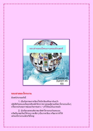 ขอบข่ายของโครงงาน
มีองค์ประกอบดังนี้
1. เป็ นกิจกรรมการเรียนให้นักเรียนศึกษา ค้นคว้า
ปฏิบัติดัวยตนเองโดยอาศัยหลักวิชาการทางทฤษฎีตามเนื้อหาโครงงานนั้นๆ
หรือจากประสบการณ์และกิจกรรมต่าง ๆ ที่ได้พบเห็นมากแล้ว
2. นักเรียนทุกคนพิจารณาจัดทาโครงงานด้วยตนเอง
หรือเป็ นกลุ่มโดยใช้ระยะเวลาสั้นๆ เป็ นภาคเรียน หรือมากว่าก็ได้
แล้วแต่โครงงานเล็กหรือใหญ่
 