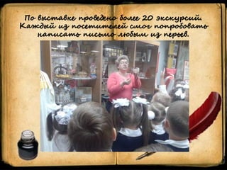 По выставке проведено более 20 экскурсий.
Каждый из посетителей смог попробовать
написать письмо любым из перьев.
 