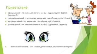 Приветствие
 официальный — по имени, отчеству и на «вы» (Здравствуйте, Сергей
Иванович!);
 полуофициальный — по полному имени и на «вы» (Здравствуйте, Сергей!)
 неофициальный — по имени и на «ты» (Здравствуй, Сергей!);
 фамильярный — по краткому имени и на «ты» (Здравствуй, Сережа!).
 Зрительный контакт 3 мин + навождение мостов, отстранённые вопросы
 