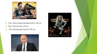  Рост Александра Македонского 150 см.
 Рост Чингисхана 145 см
 Рост Владимира Путина 170 см
 