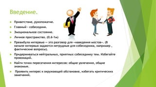 Введение.
 Приветствие, рукопожатие.
 Главный – собеседник.
 Эмоциональное состояние.
 Личное пространство. (0.6-1м)
 Преамбула интервью — это разговор для «наведения мостов». (В
начале интервью задаются нетрудные для собеседника, например ,
фактические вопросы).
 Придерживаться нейтральных, приятных собеседнику тем. Избегайте
провокаций.
 Найти точки пересечения интересов: общие увлечения, общие
знакомые.
 Проявить интерес к окружающей обстановке, избегать критических
замечаний.
 