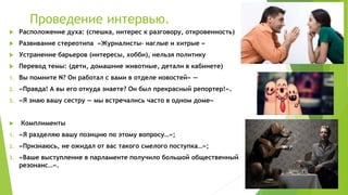 Проведение интервью.
 Расположение духа: (спешка, интерес к разговору, откровенность)
 Развивание стереотипа «Журналисты- наглые и хитрые «
 Устранение барьеров (интересы, хобби), нельзя политику
 Перевод темы: (дети, домашние животные, детали в кабинете)
1. Вы помните N? Он работал с вами в отделе новостей» —
2. «Правда! А вы его откуда знаете? Он был прекрасный репортер!».
3. «Я знаю вашу сестру — мы встречались часто в одном доме»
 Комплименты
1. «Я разделяю вашу позицию по этому вопросу…»;
2. «Признаюсь, не ожидал от вас такого смелого поступка…»;
3. «Ваше выступление в парламенте получило большой общественный
резонанс…».
 