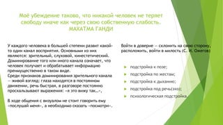 Моё убеждение таково, что никакой человек не теряет
свободу иначе как через свою собственную слабость.
МАХАТМА ГАНДИ
 подстройка к позе;
 подстройка по жестам;
 подстройка к дыханию;
 подстройка под речь(эхо);
 психологическая подстройка.
Войти в доверие — склонить на свою сторону,
расположить, войти в милость (С. И. Ожегов)
У каждого человека в большей степени развит какой-
то один канал восприятия. Основными из них
являются: зрительный, слуховой, кинестетический.
Доминирование того или иного канала означает, что
человек получает и обрабатывает информацию
преимущественно в таком виде.
Среди признаков доминирования зрительного канала
— живой взгляд: глаза находятся в постоянном
движении, речь быстрая, в разговоре постоянно
проскальзывают выражения: «я это вижу так…»,
В ходе общения с визуалом не стоит говорить ему
«послушай меня», а необходимо сказать «посмотри».
 