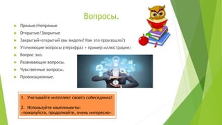 Вопросы.
 Прямые/Непрямые
 Открытые/Закрытые
 Закрытый+открытый (вы видели? Как это произошло?)
 Уточняющие вопросы (перифраз + пример иллюстрации)
 Вопрос эхо.
 Развивающие вопросы.
 Чувственные вопросы.
 Провокационные.
1. Учитывайте интеллект своего собеседника!
2. Используйте комплименты:
«пожалуйста, продолжайте, очень интересно»
 