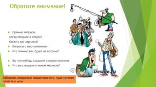 Обратите внимание!
 Прямые вопросы:
Когда поедите в отпуск?
Какая у вас зарплата?
 Вопросы с местоимением
 Кто помимо вас будет на встрече?
 Вы что-нибудь слышали о новом мюзикле?
 Что вы слышали о новом мюзикле?
Забросать вопросами проще простого, куда труднее
попасть в цель
 