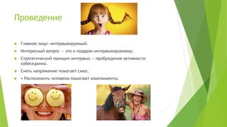 Проведение
 Главное лицо- интервьюируемый.
 Интересный вопрос — это и подарок интервьюируемому.
 Стратегический принцип интервью — пробуждение активности
собеседника.
 Снять напряжение помогает смех.
 • Расположить человека помогают комплименты.
 