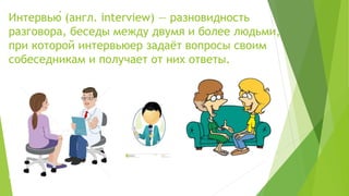 Интервью́ (англ. interview) — разновидность
разговора, беседы между двумя и более людьми,
при которой интервьюер задаёт вопросы своим
собеседникам и получает от них ответы.
 